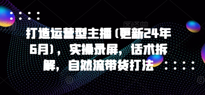 打造运营型主播(更新25年7月)，实操录屏，话术拆解，自然流带货打法|宝妈创业网
