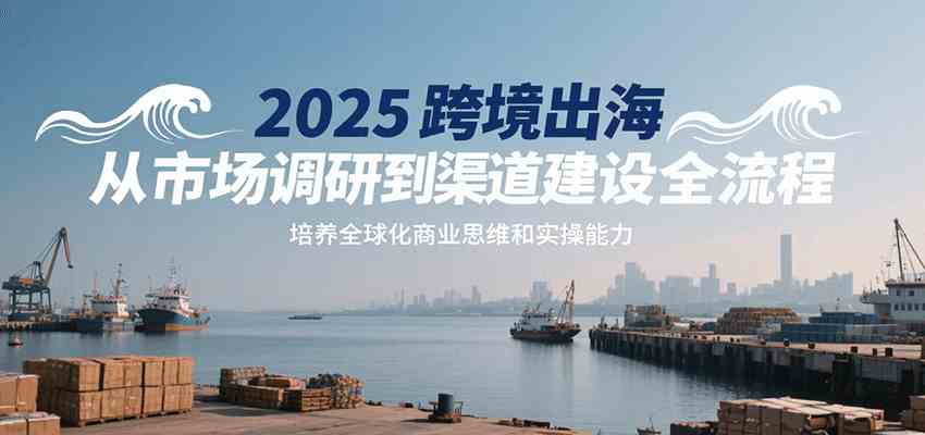 2025跨境出海从市场调研到渠道建设全流程，培养全球化商业思维和实操能力|宝妈创业网